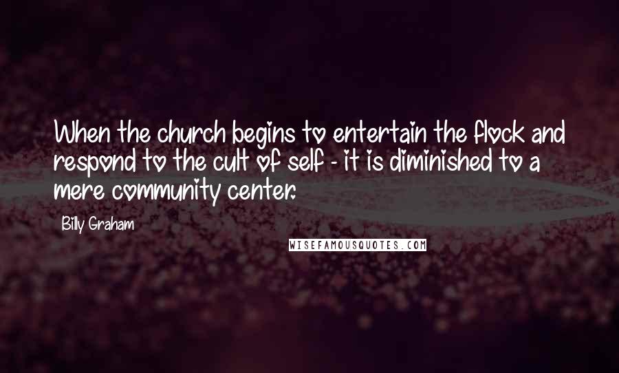 Billy Graham Quotes: When the church begins to entertain the flock and respond to the cult of self - it is diminished to a mere community center.