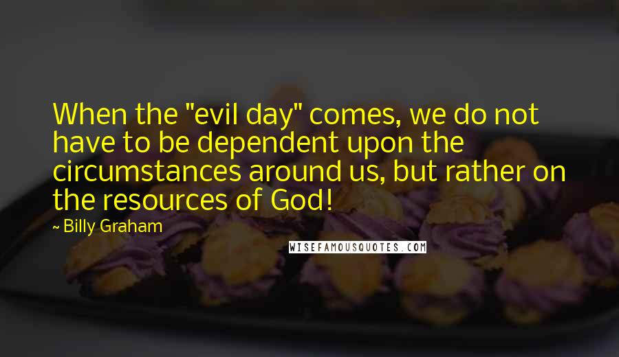 Billy Graham Quotes: When the "evil day" comes, we do not have to be dependent upon the circumstances around us, but rather on the resources of God!