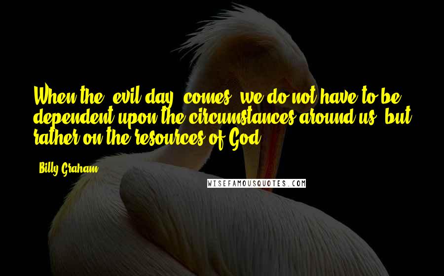 Billy Graham Quotes: When the "evil day" comes, we do not have to be dependent upon the circumstances around us, but rather on the resources of God!