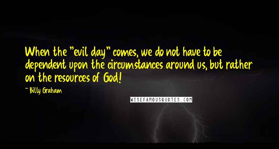 Billy Graham Quotes: When the "evil day" comes, we do not have to be dependent upon the circumstances around us, but rather on the resources of God!