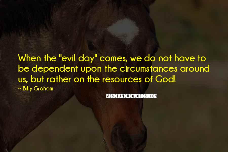 Billy Graham Quotes: When the "evil day" comes, we do not have to be dependent upon the circumstances around us, but rather on the resources of God!