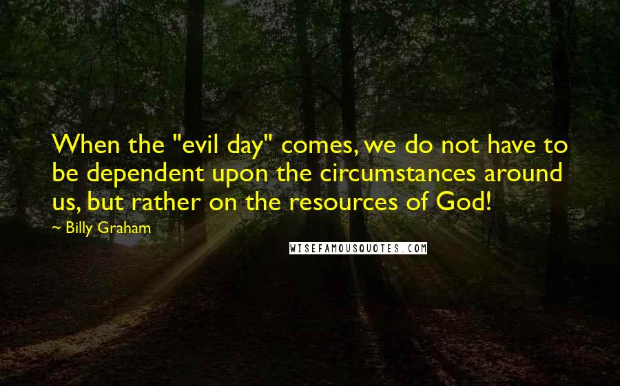 Billy Graham Quotes: When the "evil day" comes, we do not have to be dependent upon the circumstances around us, but rather on the resources of God!