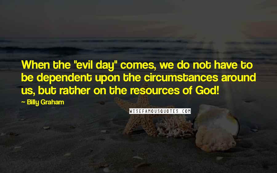 Billy Graham Quotes: When the "evil day" comes, we do not have to be dependent upon the circumstances around us, but rather on the resources of God!