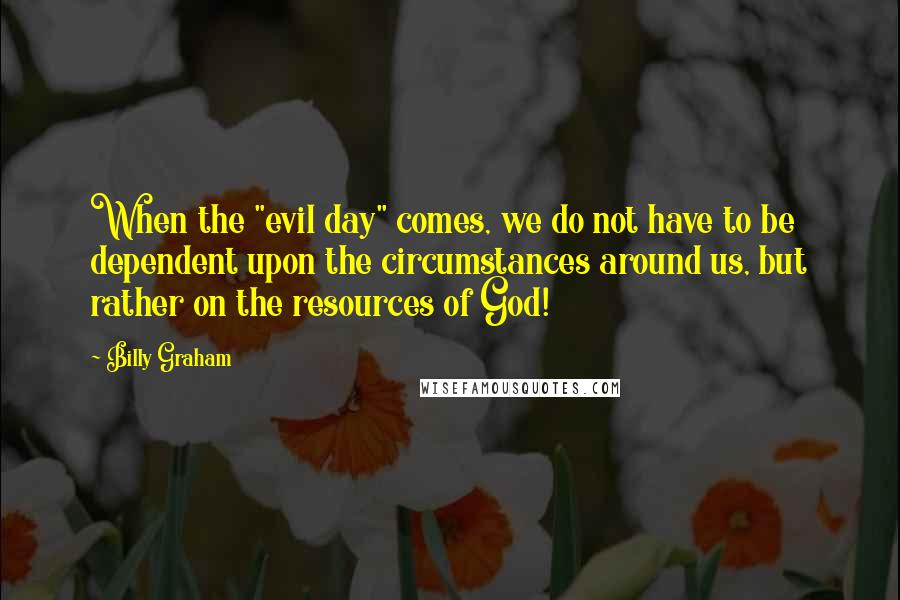 Billy Graham Quotes: When the "evil day" comes, we do not have to be dependent upon the circumstances around us, but rather on the resources of God!