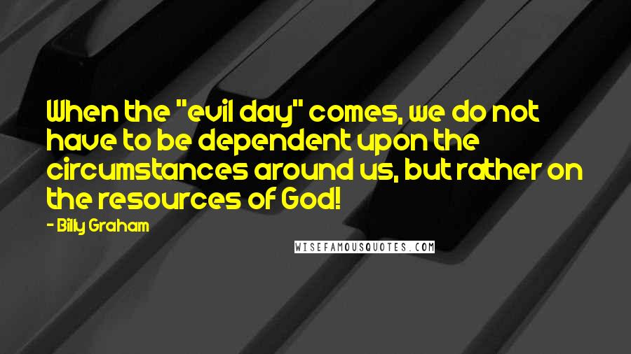 Billy Graham Quotes: When the "evil day" comes, we do not have to be dependent upon the circumstances around us, but rather on the resources of God!