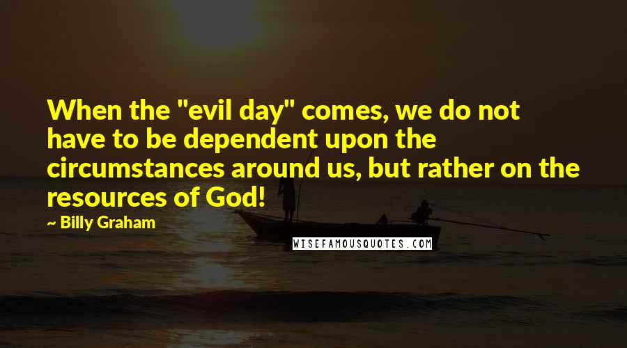 Billy Graham Quotes: When the "evil day" comes, we do not have to be dependent upon the circumstances around us, but rather on the resources of God!