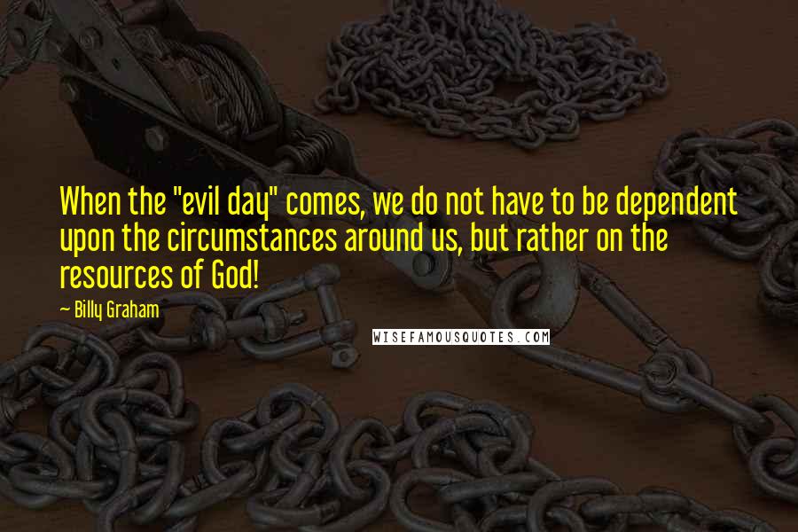 Billy Graham Quotes: When the "evil day" comes, we do not have to be dependent upon the circumstances around us, but rather on the resources of God!