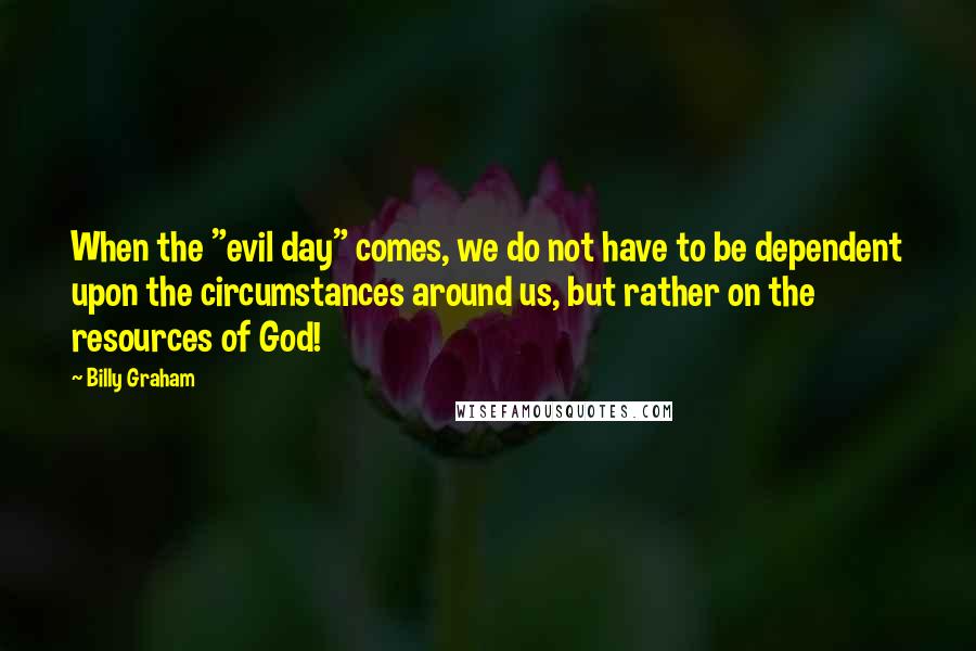 Billy Graham Quotes: When the "evil day" comes, we do not have to be dependent upon the circumstances around us, but rather on the resources of God!