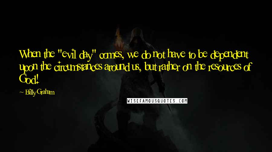 Billy Graham Quotes: When the "evil day" comes, we do not have to be dependent upon the circumstances around us, but rather on the resources of God!