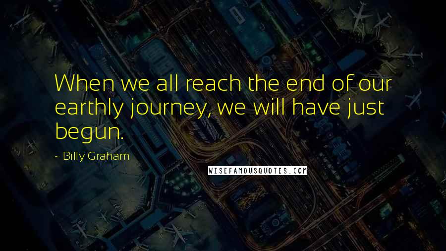 Billy Graham Quotes: When we all reach the end of our earthly journey, we will have just begun.