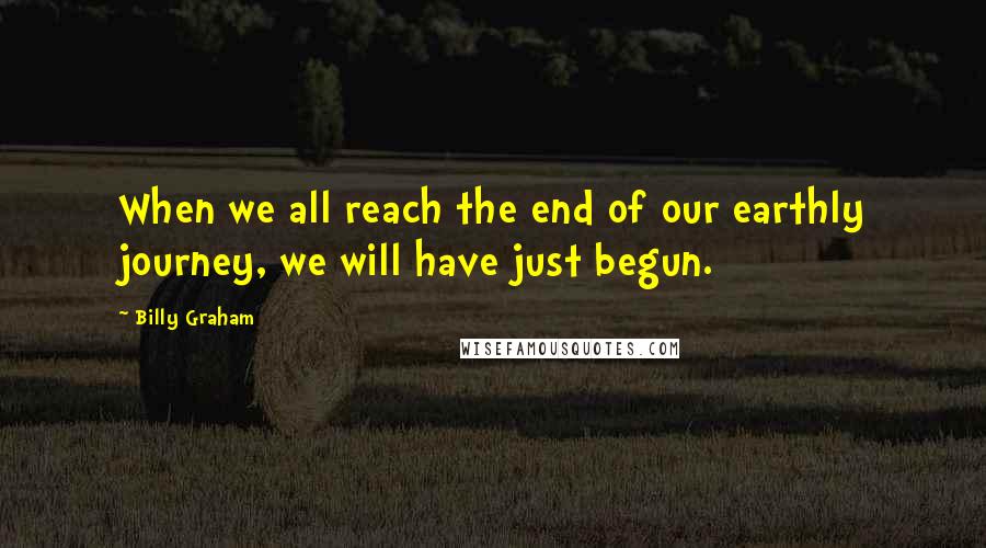 Billy Graham Quotes: When we all reach the end of our earthly journey, we will have just begun.