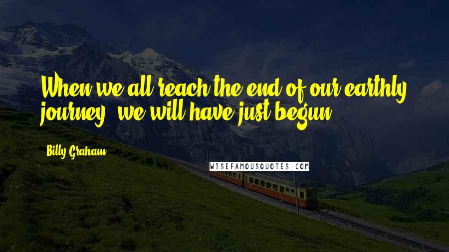 Billy Graham Quotes: When we all reach the end of our earthly journey, we will have just begun.