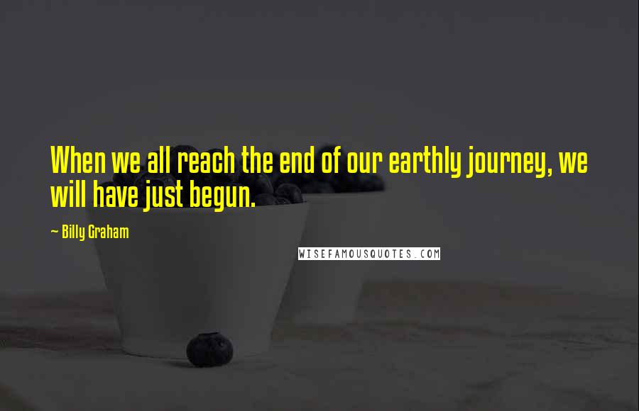 Billy Graham Quotes: When we all reach the end of our earthly journey, we will have just begun.