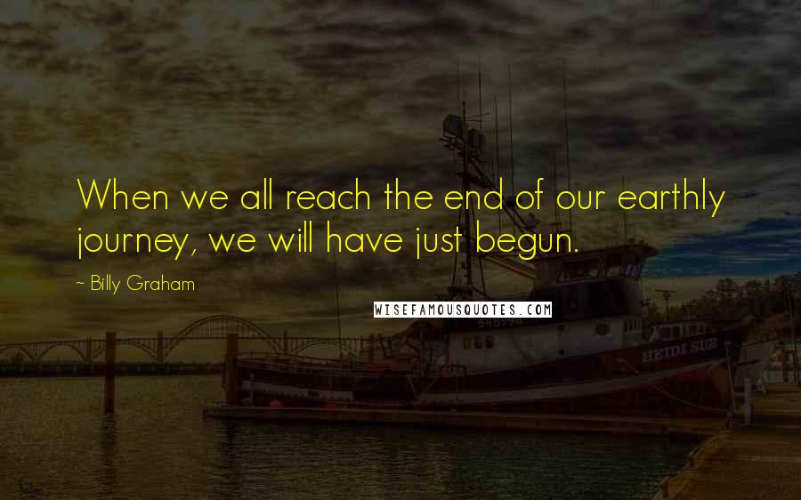 Billy Graham Quotes: When we all reach the end of our earthly journey, we will have just begun.