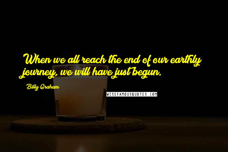 Billy Graham Quotes: When we all reach the end of our earthly journey, we will have just begun.