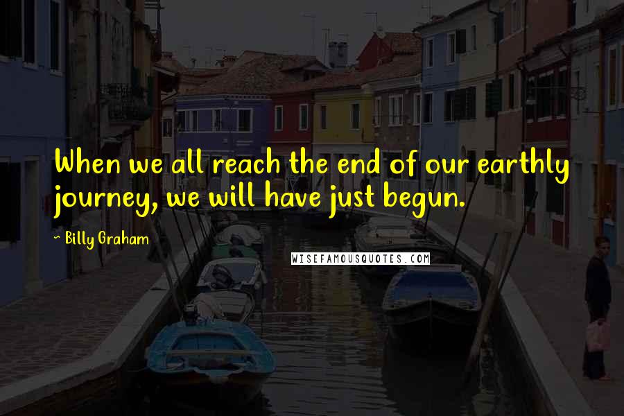 Billy Graham Quotes: When we all reach the end of our earthly journey, we will have just begun.