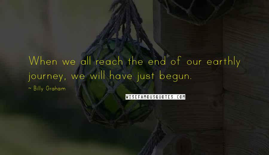 Billy Graham Quotes: When we all reach the end of our earthly journey, we will have just begun.