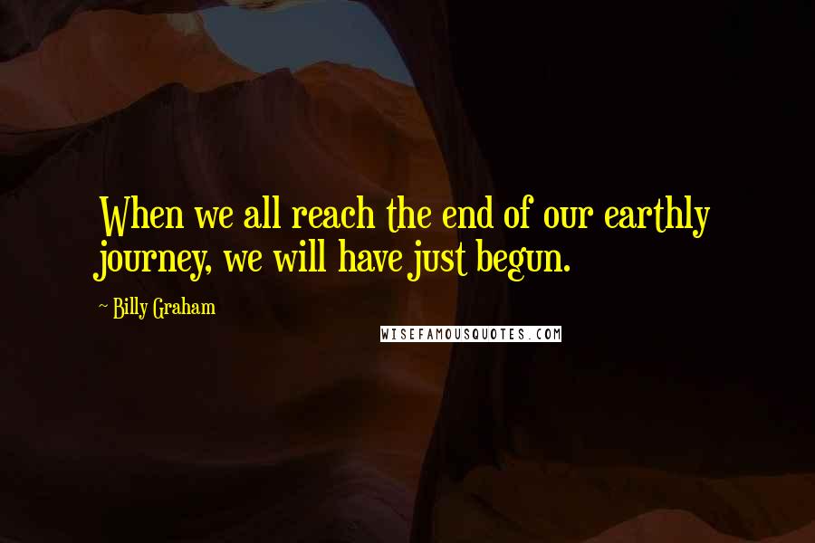 Billy Graham Quotes: When we all reach the end of our earthly journey, we will have just begun.