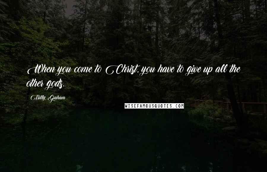 Billy Graham Quotes: When you come to Christ, you have to give up all the other gods.