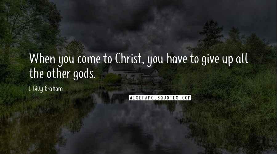 Billy Graham Quotes: When you come to Christ, you have to give up all the other gods.