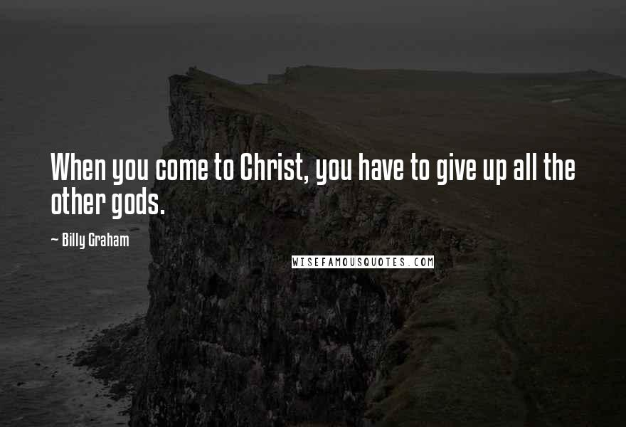 Billy Graham Quotes: When you come to Christ, you have to give up all the other gods.