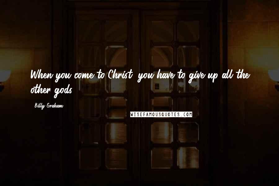 Billy Graham Quotes: When you come to Christ, you have to give up all the other gods.