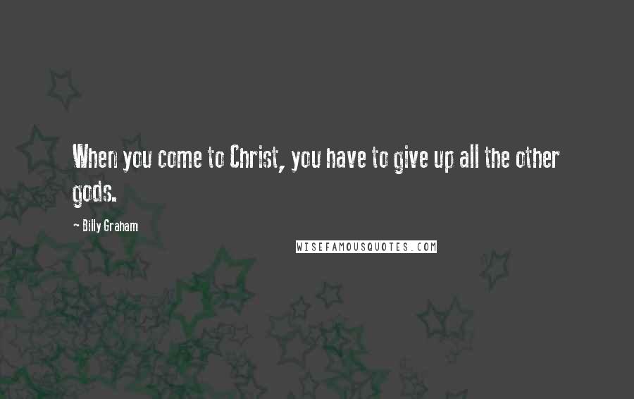 Billy Graham Quotes: When you come to Christ, you have to give up all the other gods.