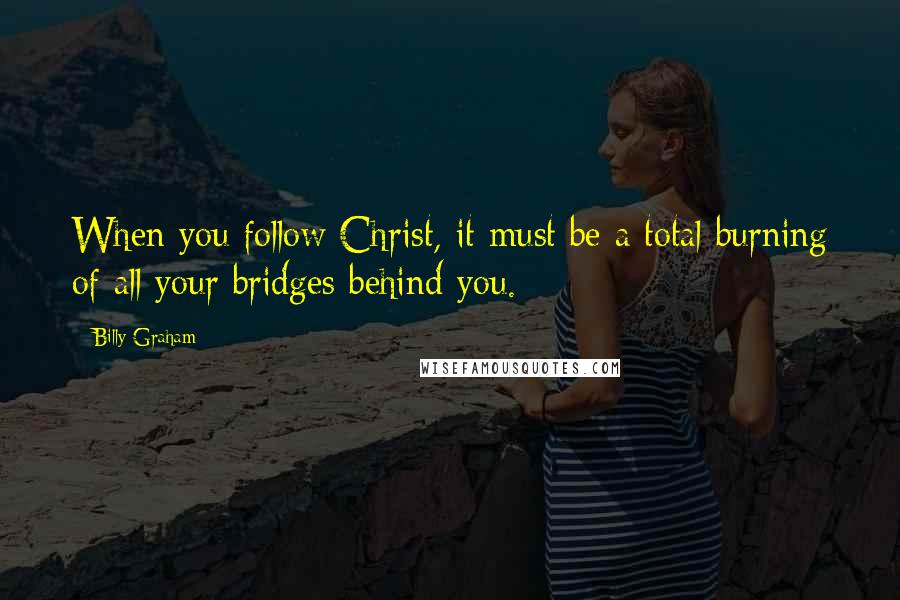 Billy Graham Quotes: When you follow Christ, it must be a total burning of all your bridges behind you.