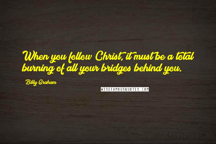 Billy Graham Quotes: When you follow Christ, it must be a total burning of all your bridges behind you.