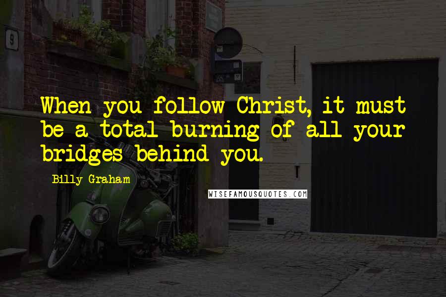 Billy Graham Quotes: When you follow Christ, it must be a total burning of all your bridges behind you.