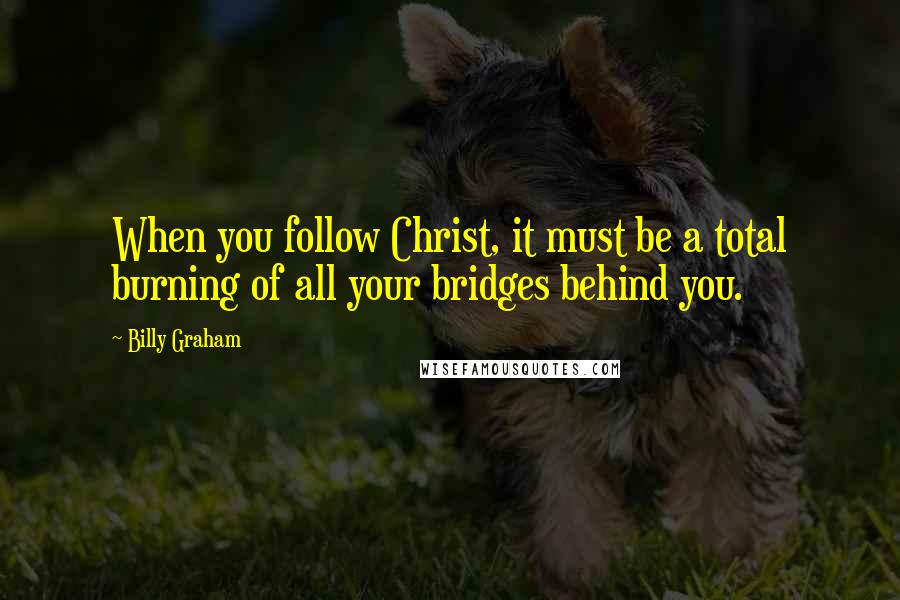 Billy Graham Quotes: When you follow Christ, it must be a total burning of all your bridges behind you.