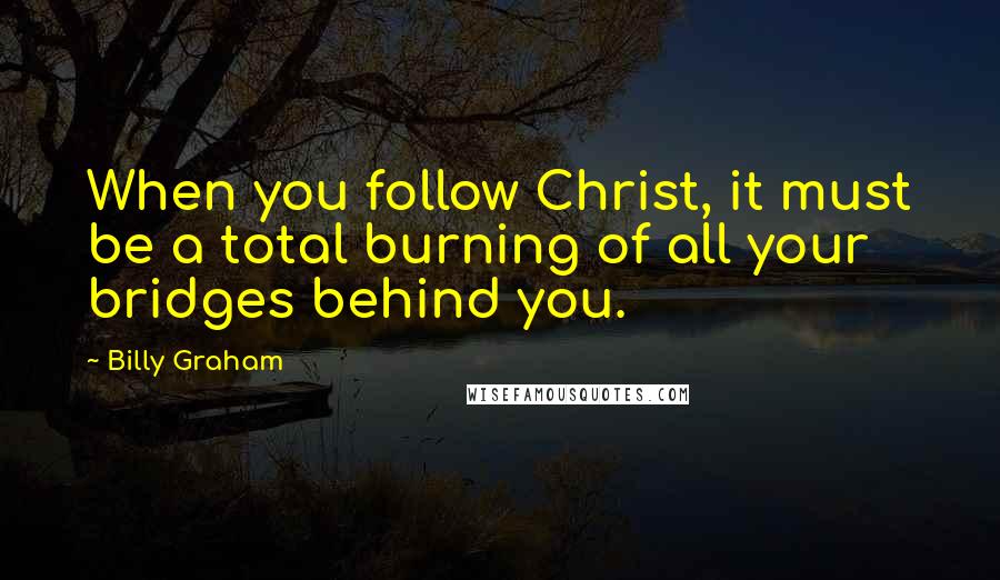 Billy Graham Quotes: When you follow Christ, it must be a total burning of all your bridges behind you.