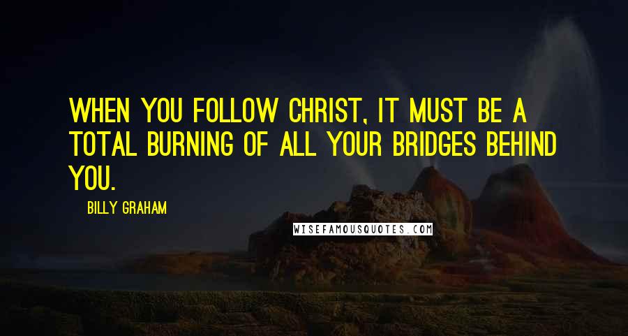 Billy Graham Quotes: When you follow Christ, it must be a total burning of all your bridges behind you.