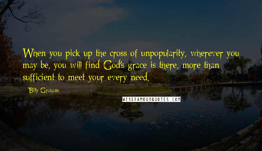 Billy Graham Quotes: When you pick up the cross of unpopularity, wherever you may be, you will find God's grace is there, more than sufficient to meet your every need.