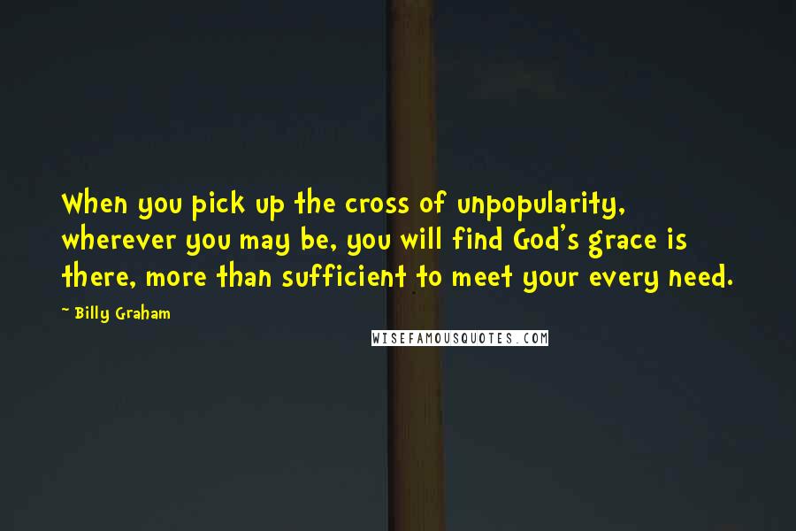 Billy Graham Quotes: When you pick up the cross of unpopularity, wherever you may be, you will find God's grace is there, more than sufficient to meet your every need.