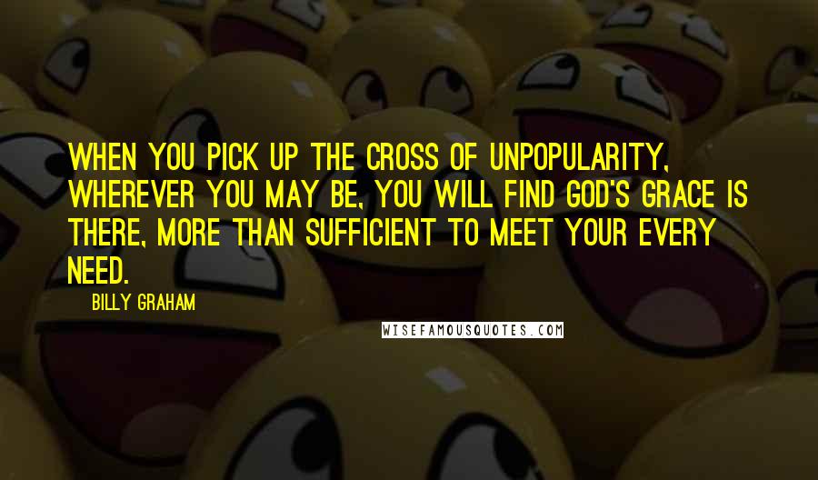Billy Graham Quotes: When you pick up the cross of unpopularity, wherever you may be, you will find God's grace is there, more than sufficient to meet your every need.
