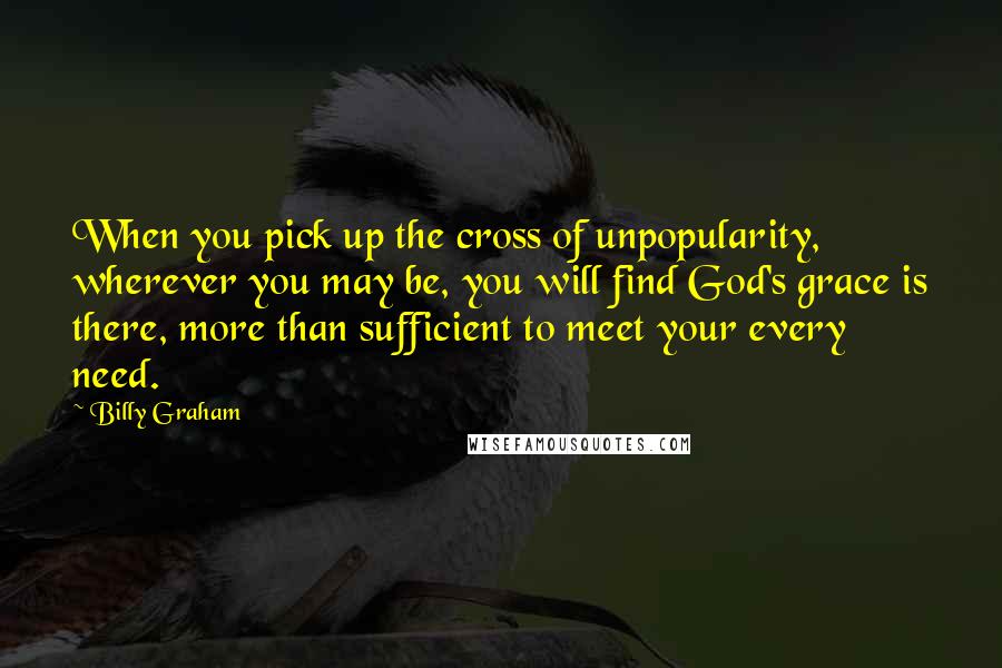 Billy Graham Quotes: When you pick up the cross of unpopularity, wherever you may be, you will find God's grace is there, more than sufficient to meet your every need.