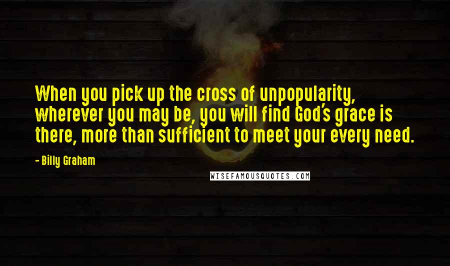 Billy Graham Quotes: When you pick up the cross of unpopularity, wherever you may be, you will find God's grace is there, more than sufficient to meet your every need.