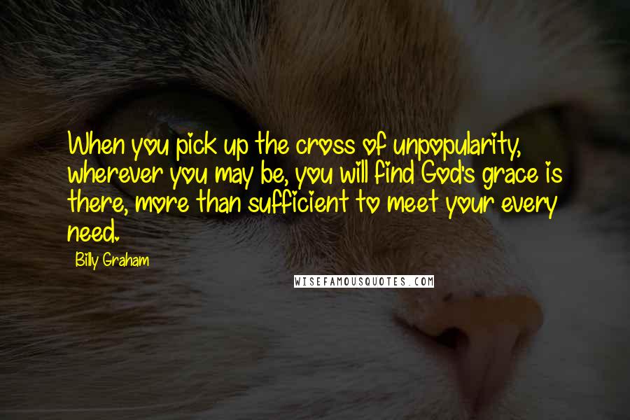 Billy Graham Quotes: When you pick up the cross of unpopularity, wherever you may be, you will find God's grace is there, more than sufficient to meet your every need.