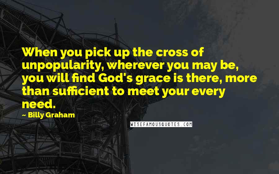 Billy Graham Quotes: When you pick up the cross of unpopularity, wherever you may be, you will find God's grace is there, more than sufficient to meet your every need.