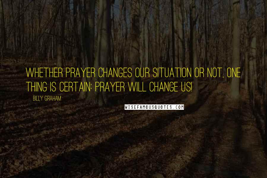 Billy Graham Quotes: Whether prayer changes our situation or not, one thing is certain: Prayer will change us!