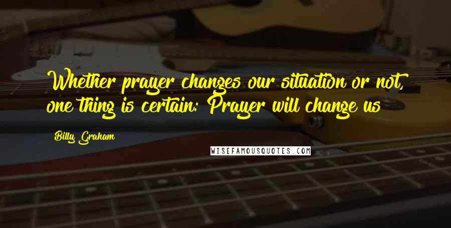 Billy Graham Quotes: Whether prayer changes our situation or not, one thing is certain: Prayer will change us!