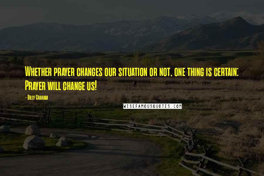 Billy Graham Quotes: Whether prayer changes our situation or not, one thing is certain: Prayer will change us!