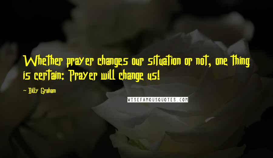 Billy Graham Quotes: Whether prayer changes our situation or not, one thing is certain: Prayer will change us!