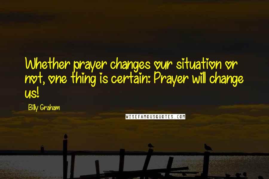 Billy Graham Quotes: Whether prayer changes our situation or not, one thing is certain: Prayer will change us!
