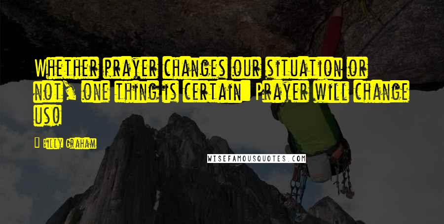 Billy Graham Quotes: Whether prayer changes our situation or not, one thing is certain: Prayer will change us!