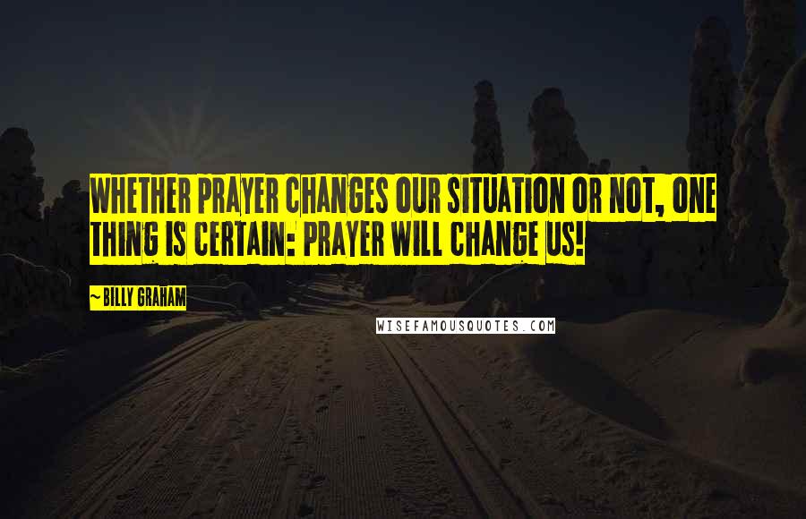 Billy Graham Quotes: Whether prayer changes our situation or not, one thing is certain: Prayer will change us!