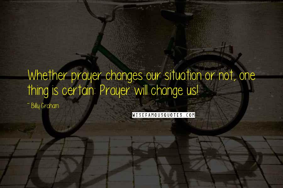 Billy Graham Quotes: Whether prayer changes our situation or not, one thing is certain: Prayer will change us!