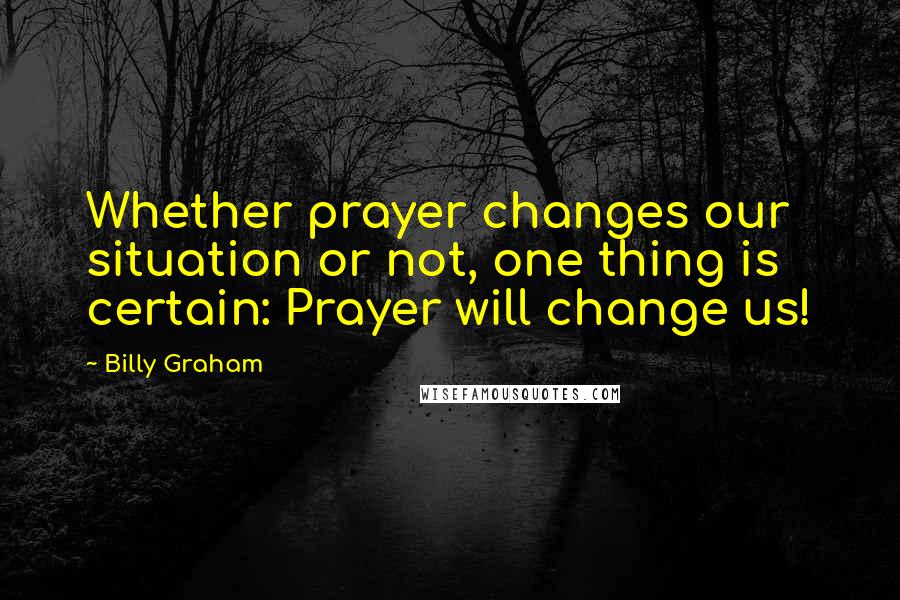 Billy Graham Quotes: Whether prayer changes our situation or not, one thing is certain: Prayer will change us!