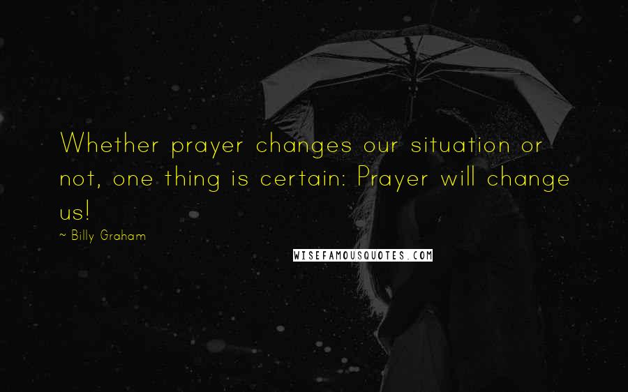Billy Graham Quotes: Whether prayer changes our situation or not, one thing is certain: Prayer will change us!